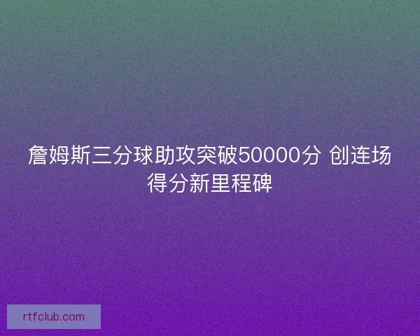 詹姆斯三分球助攻突破50000分 创连场得分新里程碑