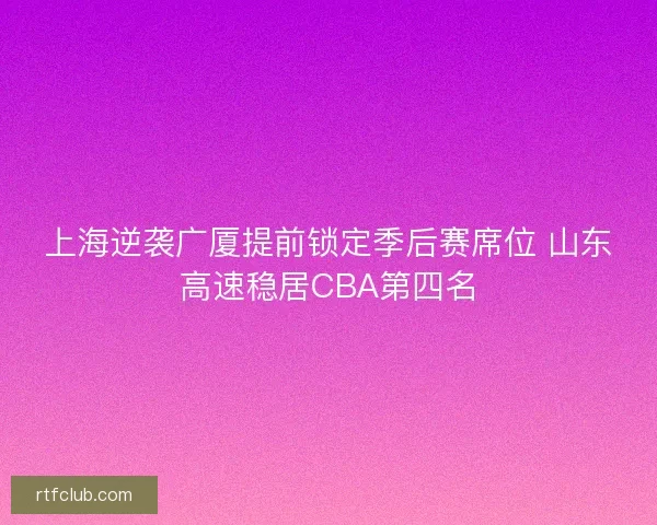上海逆袭广厦提前锁定季后赛席位 山东高速稳居CBA第四名