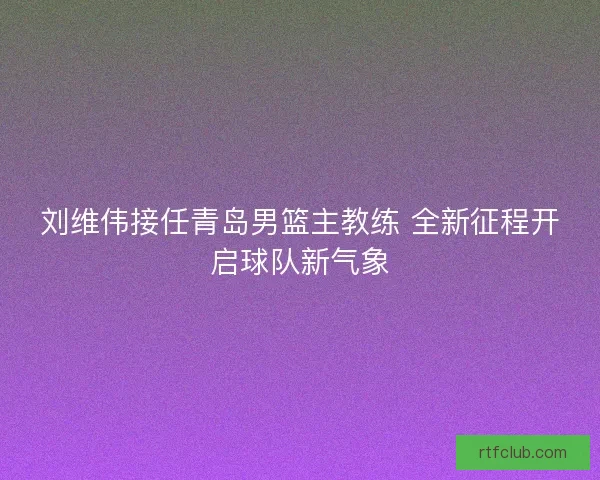 刘维伟接任青岛男篮主教练 全新征程开启球队新气象