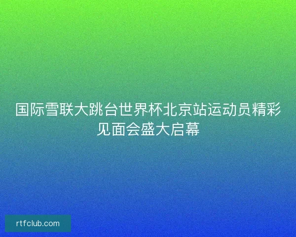 国际雪联大跳台世界杯北京站运动员精彩见面会盛大启幕
