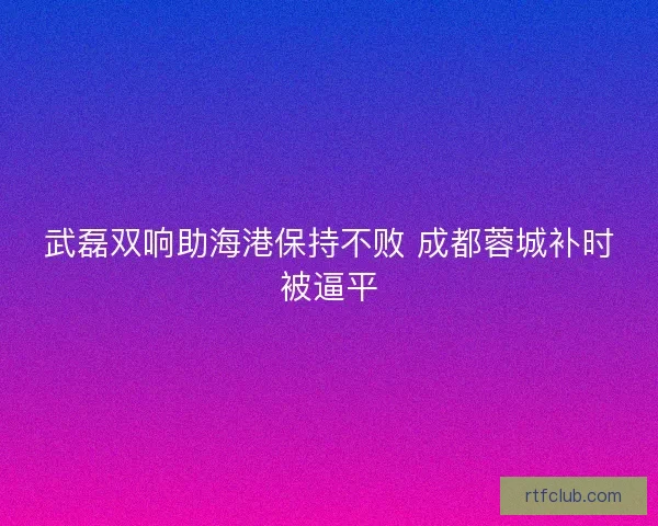 武磊双响助海港保持不败 成都蓉城补时被逼平