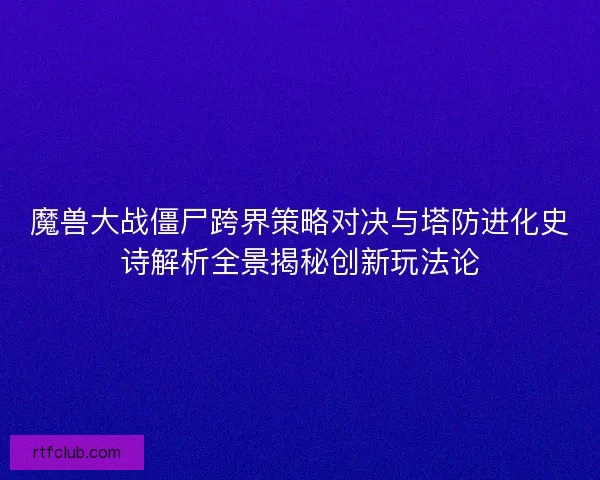 魔兽大战僵尸跨界策略对决与塔防进化史诗解析全景揭秘创新玩法论