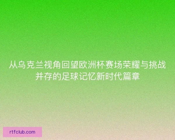 从乌克兰视角回望欧洲杯赛场荣耀与挑战并存的足球记忆新时代篇章