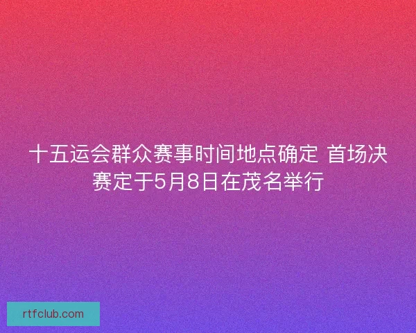 十五运会群众赛事时间地点确定 首场决赛定于5月8日在茂名举行