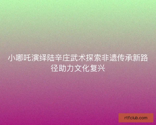 小哪吒演绎陆辛庄武术探索非遗传承新路径助力文化复兴