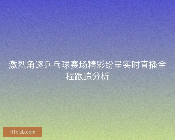 激烈角逐乒乓球赛场精彩纷呈实时直播全程跟踪分析
