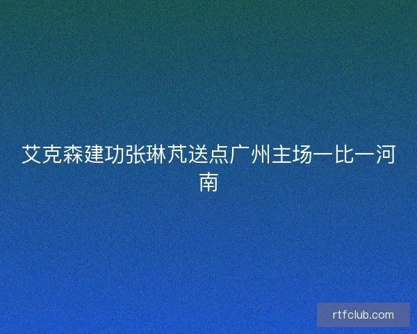 艾克森建功张琳芃送点广州主场一比一河南