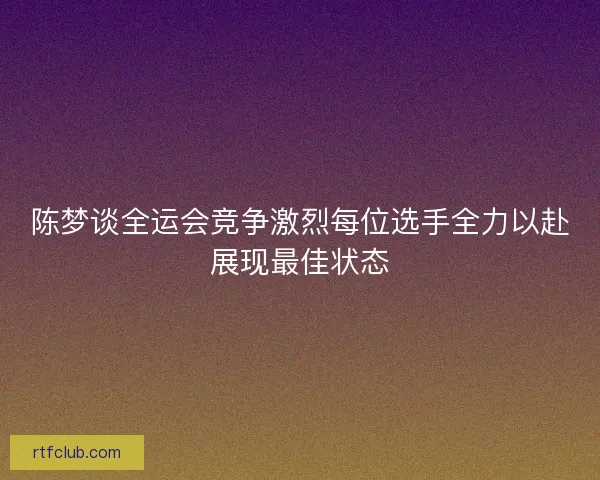 陈梦谈全运会竞争激烈每位选手全力以赴展现最佳状态