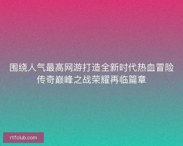 围绕人气最高网游打造全新时代热血冒险传奇巅峰之战荣耀再临篇章